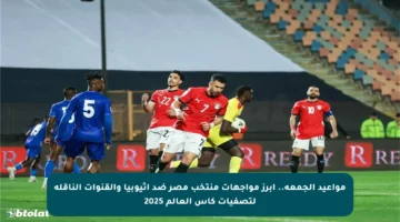 مواعيد الجمعة.. أبرز مواجهات منتخب مصر ضد إثيوبيا والقنوات الناقلة لتصفيات كأس العالم 2025